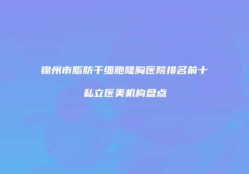 锦州市脂肪干细胞隆胸医院排名前十私立医美机构盘点