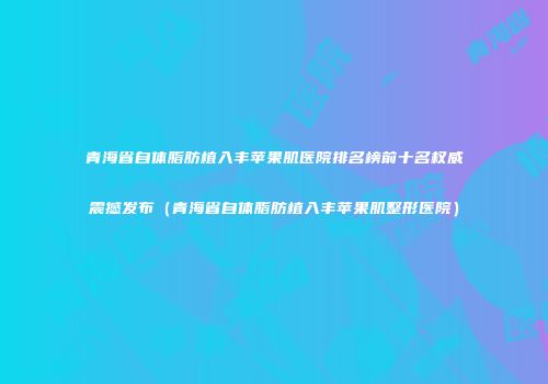 青海省自体脂肪植入丰苹果肌医院排名榜前十名权威震撼发布（青海省自体脂肪植入丰苹果肌整形医院）