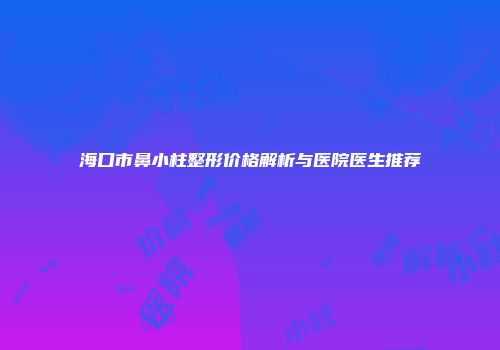 海口市鼻小柱整形价格解析与医院医生推荐
