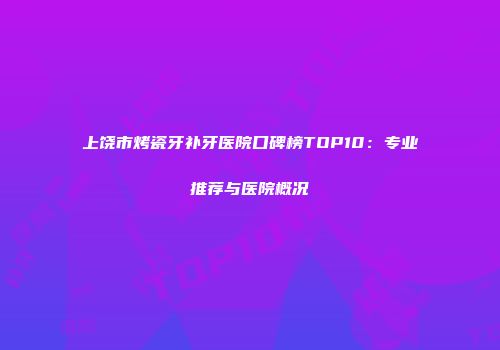 上饶市烤瓷牙补牙医院口碑榜TOP10：专业推荐与医院概况