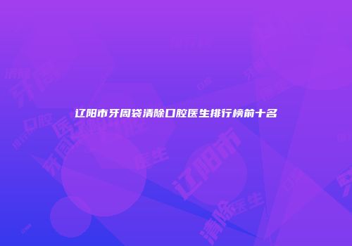 辽阳市牙周袋清除口腔医生排行榜前十名