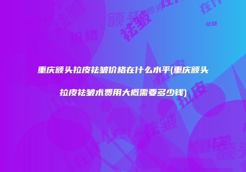 重庆额头拉皮祛皱价格在什么水平(重庆额头拉皮祛皱术费用大概需要多少钱)