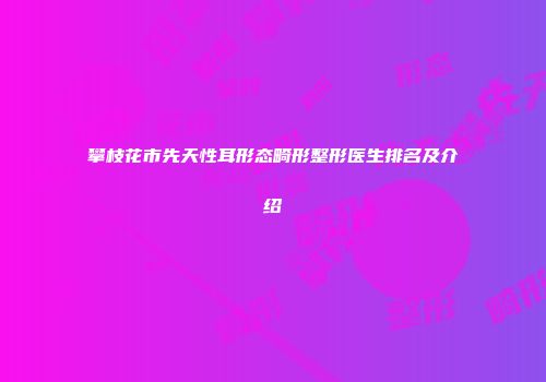 攀枝花市先天性耳形态畸形整形医生排名及介绍