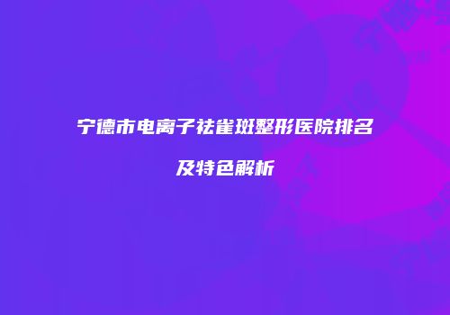 宁德市电离子祛雀斑整形医院排名及特色解析