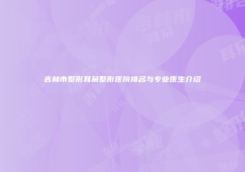 吉林市整形耳朵整形医院排名与专业医生介绍