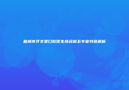 盐城市牙支架口腔医生排名前五专业特色解析