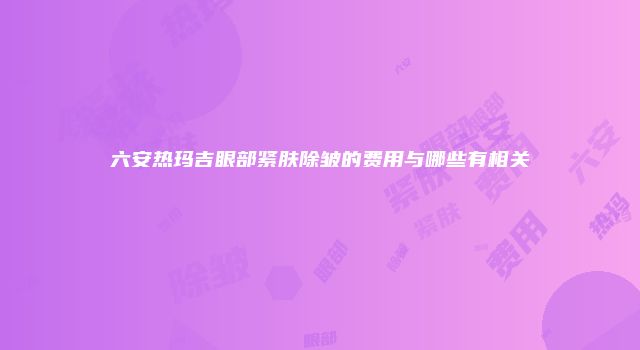 六安热玛吉眼部紧肤除皱的费用与哪些有相关