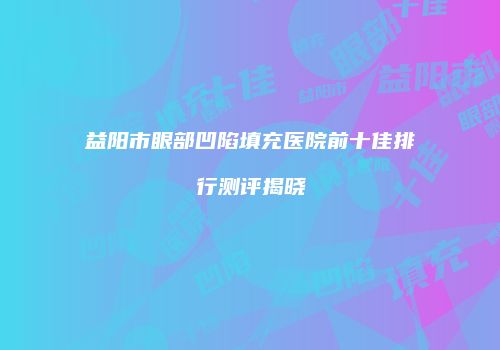 益阳市眼部凹陷填充医院前十佳排行测评揭晓