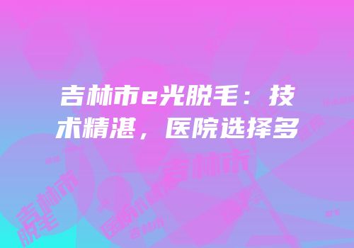 吉林市e光脱毛：技术精湛，医院选择多