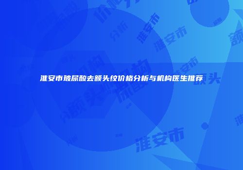 淮安市玻尿酸去额头纹价格分析与机构医生推荐