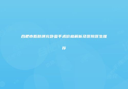 合肥市脂肪填充卧蚕手术价格解析及医院医生推荐