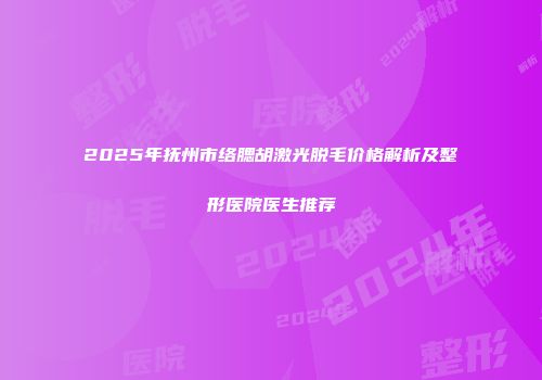 2025年抚州市络腮胡激光脱毛价格解析及整形医院医生推荐