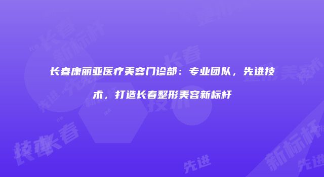 长春康丽亚医疗美容门诊部：专业团队，先进技术，打造长春整形美容新标杆