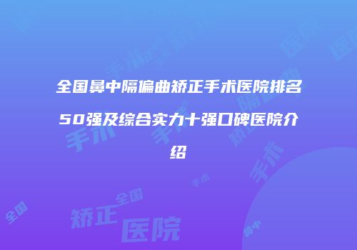全国鼻中隔偏曲矫正手术医院排名50强及综合实力十强口碑医院介绍