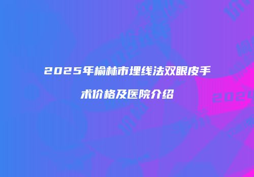 2025年榆林市埋线法双眼皮手术价格及医院介绍