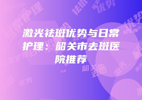 激光祛斑优势与日常护理：韶关市去斑医院推荐