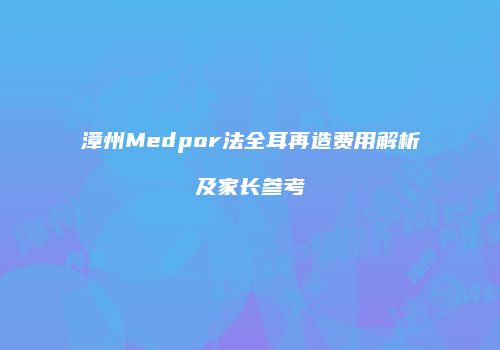 漳州Medpor法全耳再造费用解析及家长参考
