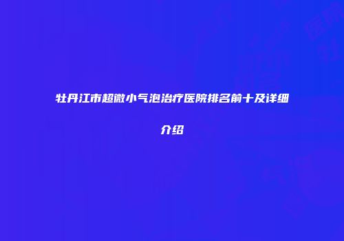 牡丹江市超微小气泡治疗医院排名前十及详细介绍