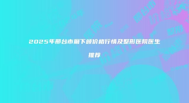 2025年邢台市磨下颌价格行情及整形医院医生推荐