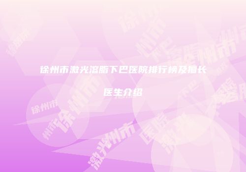 徐州市激光溶脂下巴医院排行榜及擅长医生介绍