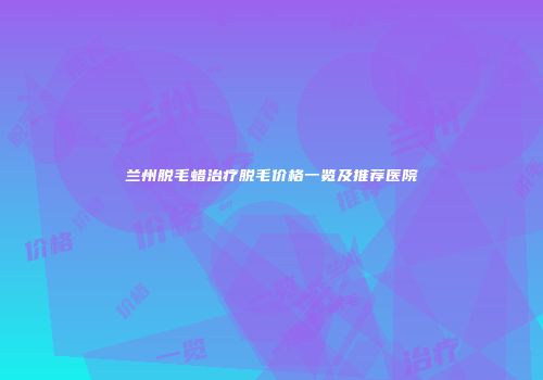 兰州脱毛蜡治疗脱毛价格一览及推荐医院