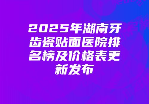 2025年湖南牙齿瓷贴面医院排名榜及价格表更新发布