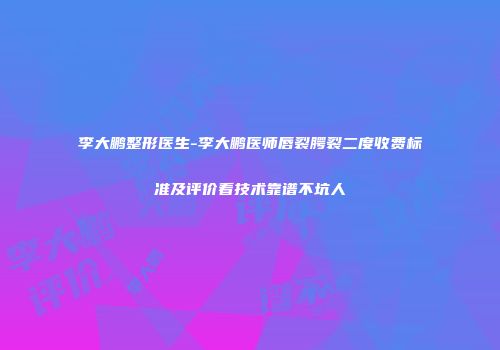 李大鹏整形医生-李大鹏医师唇裂腭裂二度收费标准及评价看技术靠谱不坑人