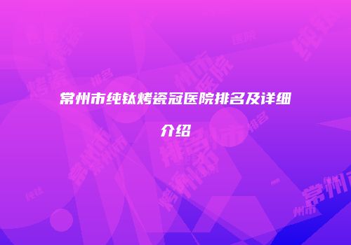 常州市纯钛烤瓷冠医院排名及详细介绍