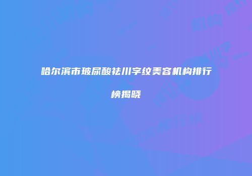 哈尔滨市玻尿酸祛川字纹美容机构排行榜揭晓