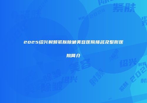 2025绍兴射频紧肤除皱美容医院排名及整形医院简介