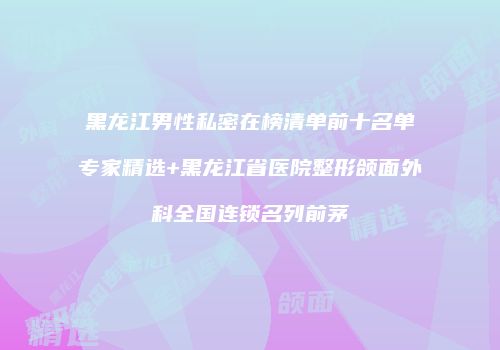 黑龙江男性私密在榜清单前十名单专家精选+黑龙江省医院整形颌面外科全国连锁名列前茅