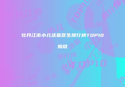 牡丹江市小儿涂氟医生排行榜TOP10揭晓