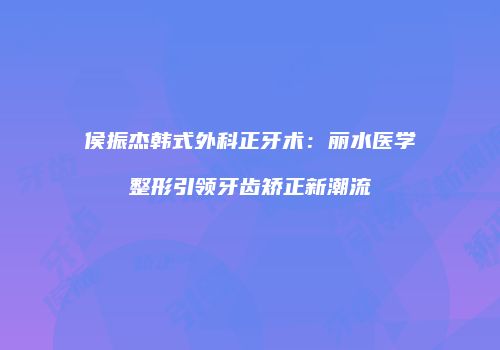 侯振杰韩式外科正牙术：丽水医学整形引领牙齿矫正新潮流