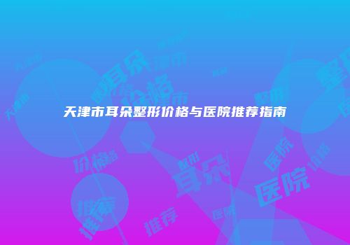 天津市耳朵整形价格与医院推荐指南
