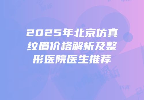 2025年北京仿真纹眉价格解析及整形医院医生推荐