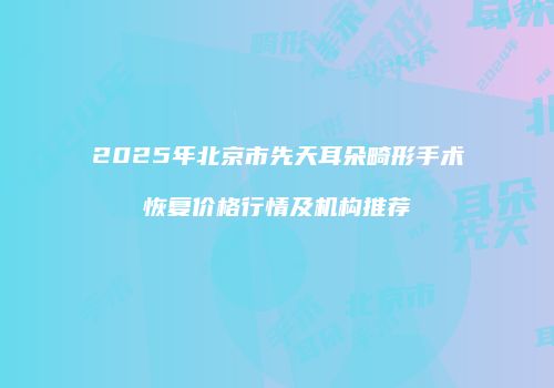 2025年北京市先天耳朵畸形手术恢复价格行情及机构推荐