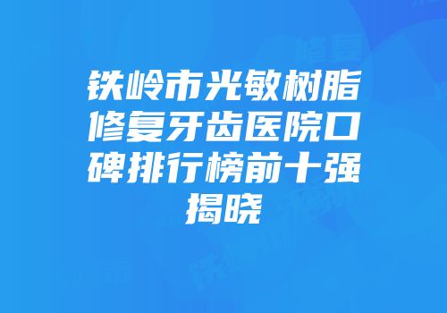 铁岭市光敏树脂修复牙齿医院口碑排行榜前十强揭晓