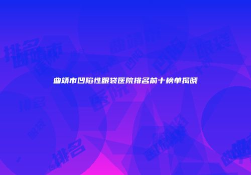 曲靖市凹陷性眼袋医院排名前十榜单揭晓