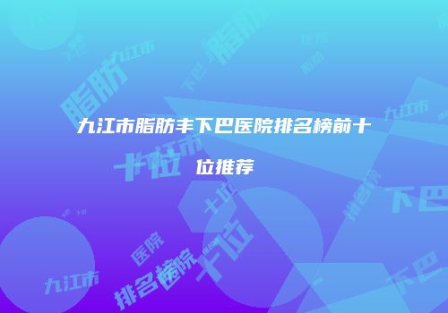 九江市脂肪丰下巴医院排名榜前十位推荐