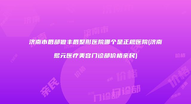 济南市唇部做丰唇整形医院哪个是正规医院(济南熙元医疗美容门诊部价格亲民)