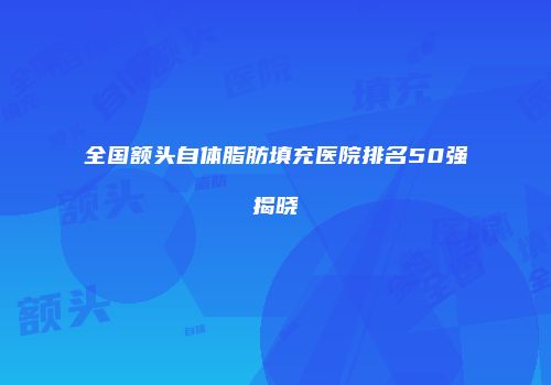 全国额头自体脂肪填充医院排名50强揭晓
