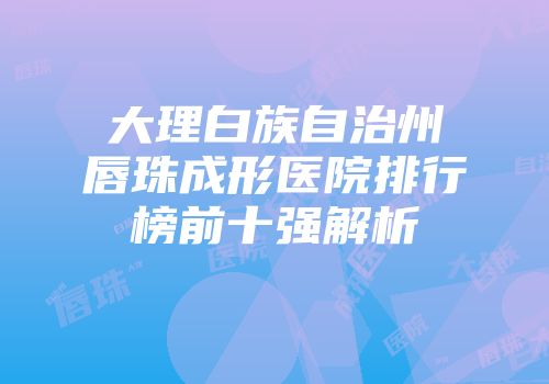 大理白族自治州唇珠成形医院排行榜前十强解析