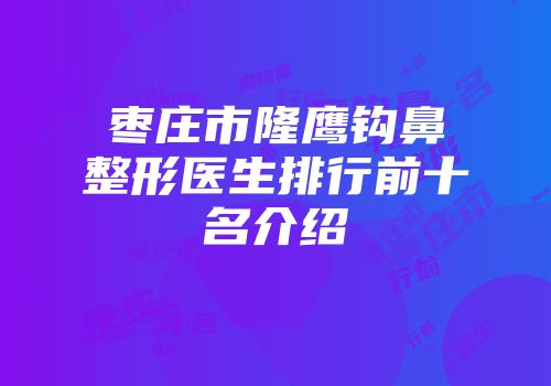 枣庄市隆鹰钩鼻整形医生排行前十名介绍