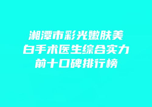 湘潭市彩光嫩肤美白手术医生综合实力前十口碑排行榜