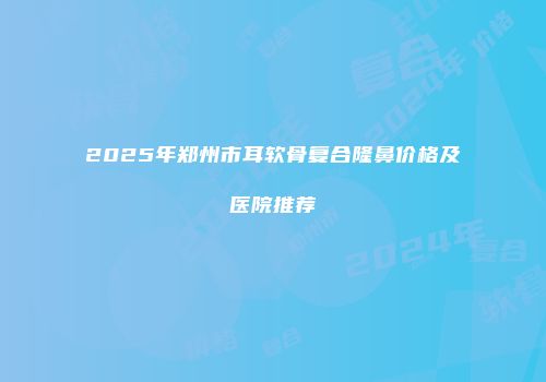 2025年郑州市耳软骨复合隆鼻价格及医院推荐