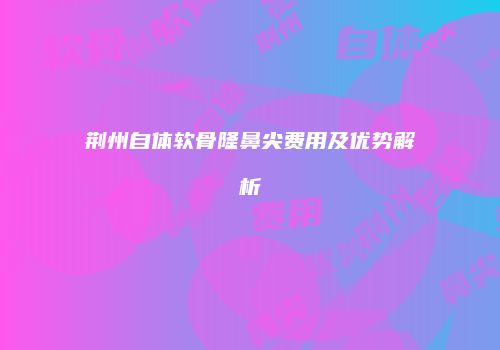 荆州自体软骨隆鼻尖费用及优势解析