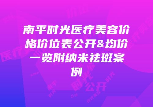 南平时光医疗美容价格价位表公开&均价一览附纳米祛斑案例