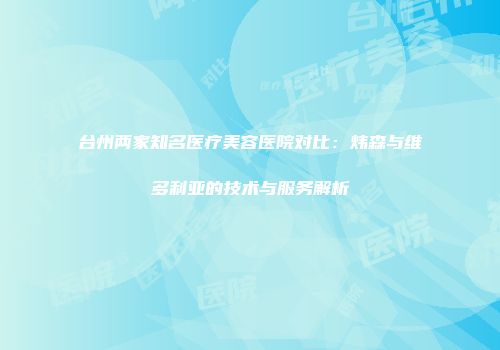 台州两家知名医疗美容医院对比：炜森与维多利亚的技术与服务解析