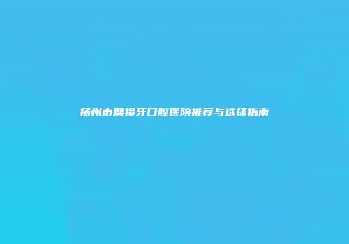 扬州市磨损牙口腔医院推荐与选择指南