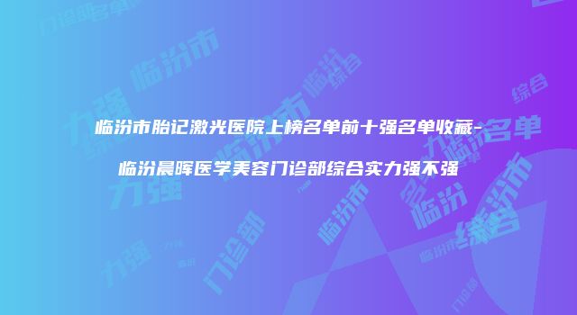 临汾市胎记激光医院上榜名单前十强名单收藏-临汾晨晖医学美容门诊部综合实力强不强